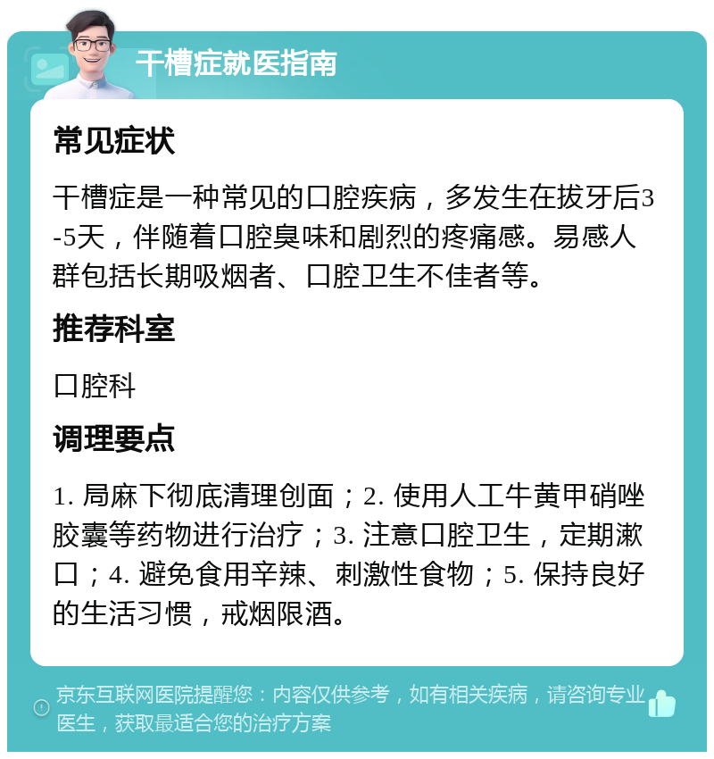 干槽症就医指南 常见症状 干槽症是一种常见的口腔疾病，多发生在拔牙后3-5天，伴随着口腔臭味和剧烈的疼痛感。易感人群包括长期吸烟者、口腔卫生不佳者等。 推荐科室 口腔科 调理要点 1. 局麻下彻底清理创面；2. 使用人工牛黄甲硝唑胶囊等药物进行治疗；3. 注意口腔卫生，定期漱口；4. 避免食用辛辣、刺激性食物；5. 保持良好的生活习惯，戒烟限酒。