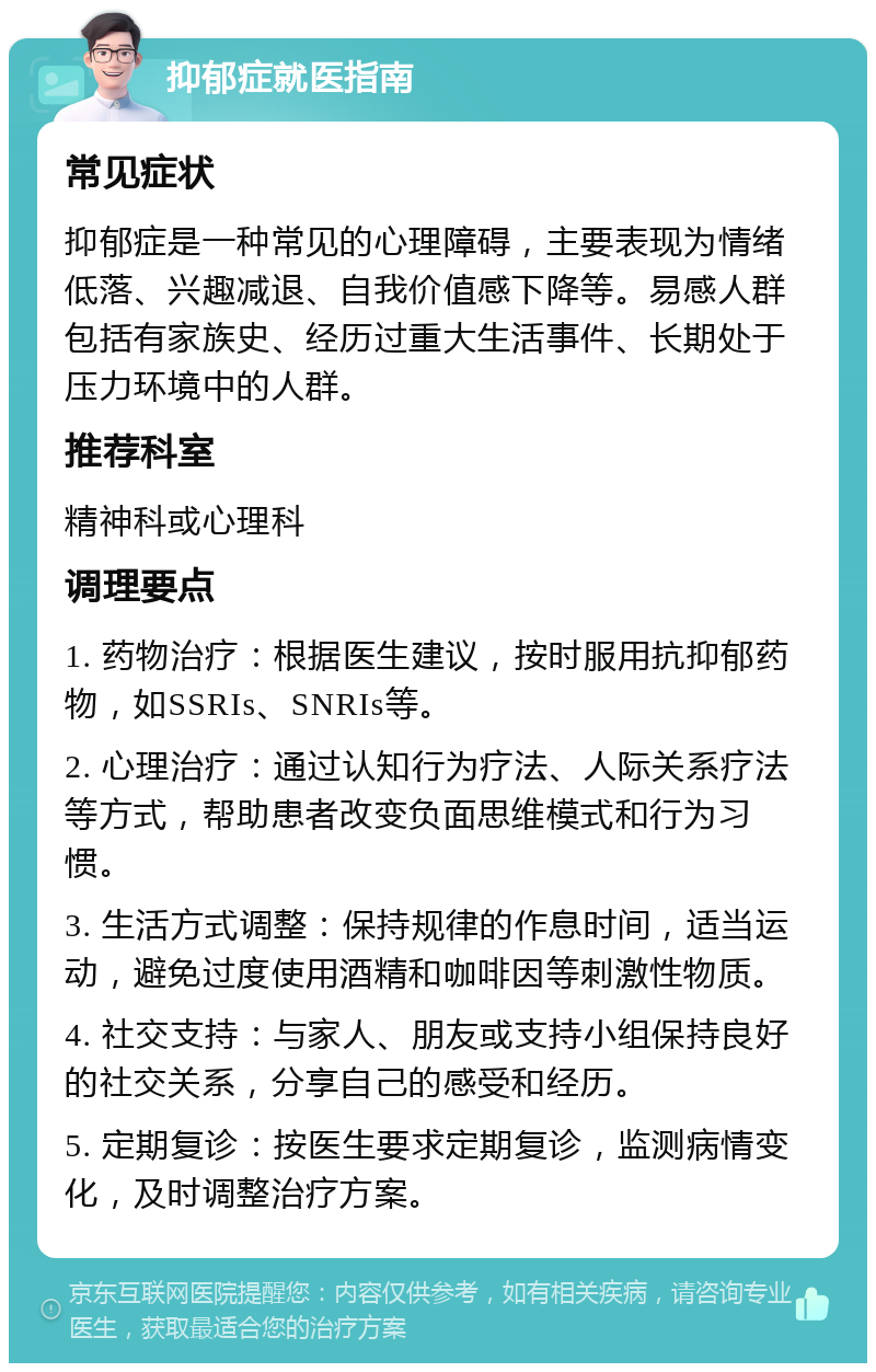 抑郁症就医指南 常见症状 抑郁症是一种常见的心理障碍，主要表现为情绪低落、兴趣减退、自我价值感下降等。易感人群包括有家族史、经历过重大生活事件、长期处于压力环境中的人群。 推荐科室 精神科或心理科 调理要点 1. 药物治疗：根据医生建议，按时服用抗抑郁药物，如SSRIs、SNRIs等。 2. 心理治疗：通过认知行为疗法、人际关系疗法等方式，帮助患者改变负面思维模式和行为习惯。 3. 生活方式调整：保持规律的作息时间，适当运动，避免过度使用酒精和咖啡因等刺激性物质。 4. 社交支持：与家人、朋友或支持小组保持良好的社交关系，分享自己的感受和经历。 5. 定期复诊：按医生要求定期复诊，监测病情变化，及时调整治疗方案。