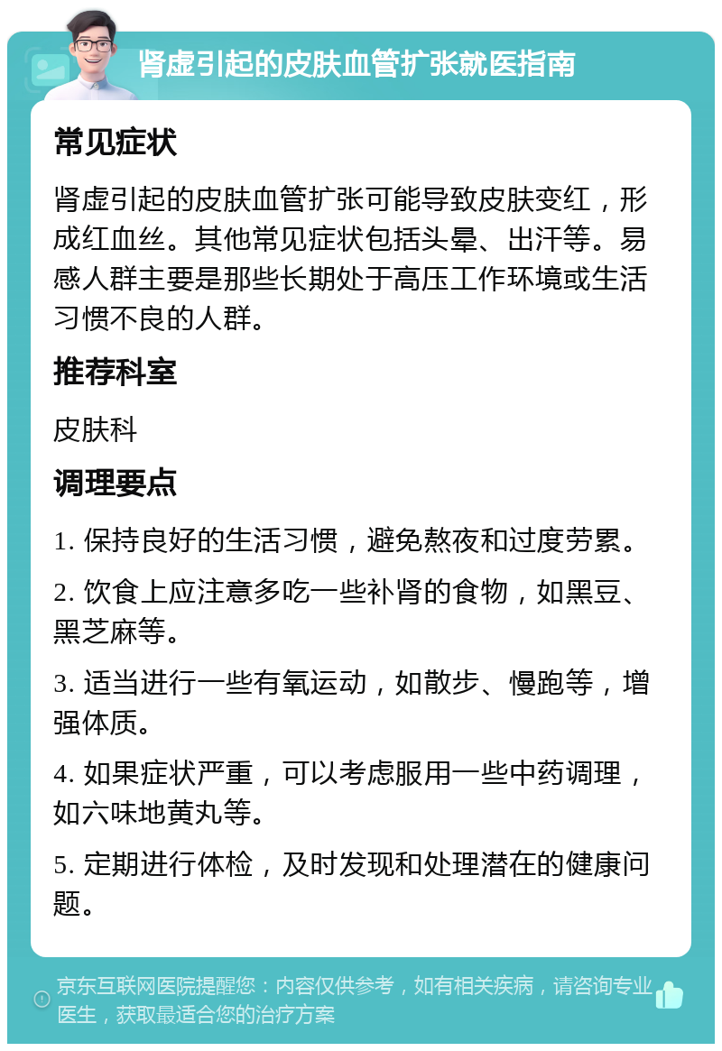 肾虚引起的皮肤血管扩张就医指南 常见症状 肾虚引起的皮肤血管扩张可能导致皮肤变红，形成红血丝。其他常见症状包括头晕、出汗等。易感人群主要是那些长期处于高压工作环境或生活习惯不良的人群。 推荐科室 皮肤科 调理要点 1. 保持良好的生活习惯，避免熬夜和过度劳累。 2. 饮食上应注意多吃一些补肾的食物，如黑豆、黑芝麻等。 3. 适当进行一些有氧运动，如散步、慢跑等，增强体质。 4. 如果症状严重，可以考虑服用一些中药调理，如六味地黄丸等。 5. 定期进行体检，及时发现和处理潜在的健康问题。