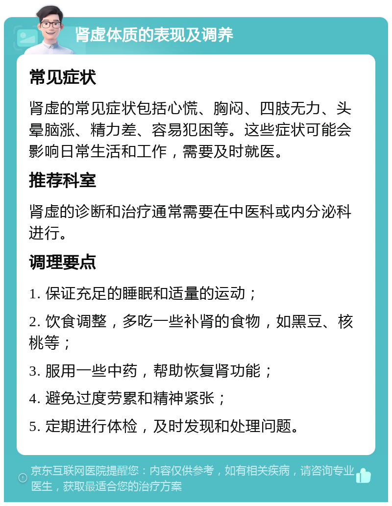 肾虚体质的表现及调养 常见症状 肾虚的常见症状包括心慌、胸闷、四肢无力、头晕脑涨、精力差、容易犯困等。这些症状可能会影响日常生活和工作，需要及时就医。 推荐科室 肾虚的诊断和治疗通常需要在中医科或内分泌科进行。 调理要点 1. 保证充足的睡眠和适量的运动； 2. 饮食调整，多吃一些补肾的食物，如黑豆、核桃等； 3. 服用一些中药，帮助恢复肾功能； 4. 避免过度劳累和精神紧张； 5. 定期进行体检，及时发现和处理问题。