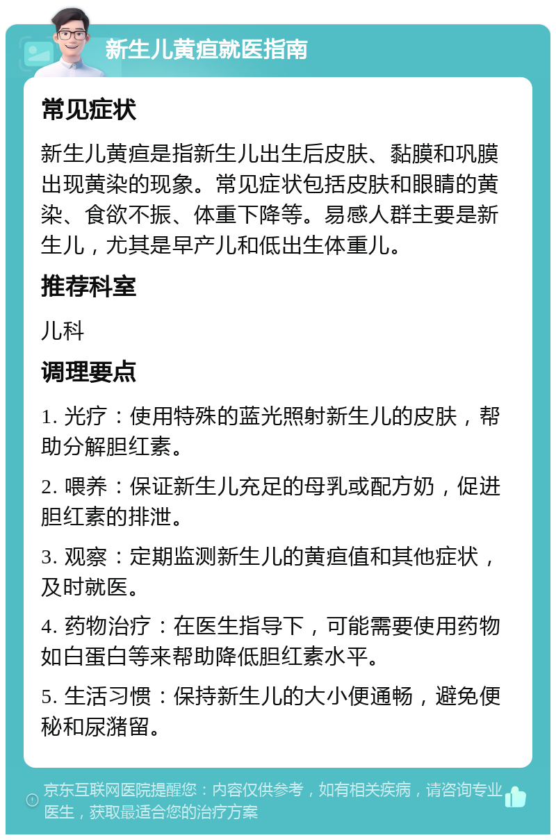 新生儿黄疸就医指南 常见症状 新生儿黄疸是指新生儿出生后皮肤、黏膜和巩膜出现黄染的现象。常见症状包括皮肤和眼睛的黄染、食欲不振、体重下降等。易感人群主要是新生儿，尤其是早产儿和低出生体重儿。 推荐科室 儿科 调理要点 1. 光疗：使用特殊的蓝光照射新生儿的皮肤，帮助分解胆红素。 2. 喂养：保证新生儿充足的母乳或配方奶，促进胆红素的排泄。 3. 观察：定期监测新生儿的黄疸值和其他症状，及时就医。 4. 药物治疗：在医生指导下，可能需要使用药物如白蛋白等来帮助降低胆红素水平。 5. 生活习惯：保持新生儿的大小便通畅，避免便秘和尿潴留。