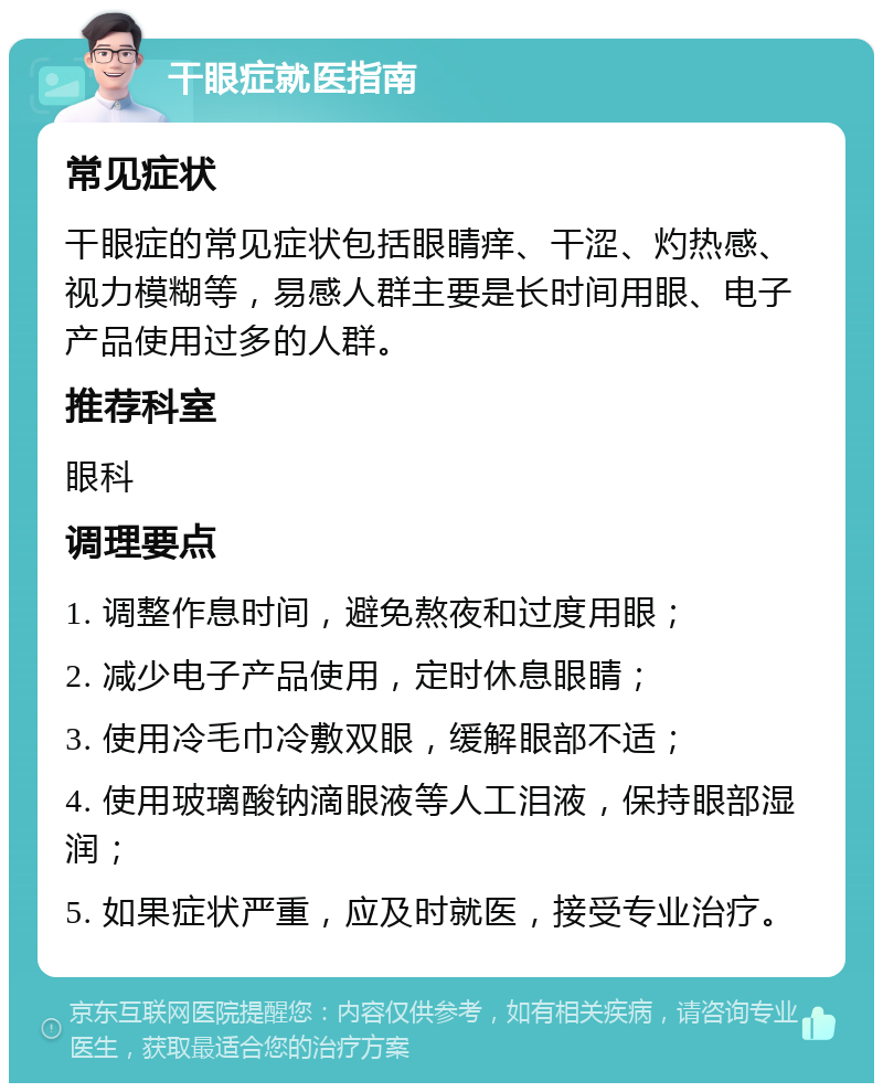 干眼症就医指南 常见症状 干眼症的常见症状包括眼睛痒、干涩、灼热感、视力模糊等，易感人群主要是长时间用眼、电子产品使用过多的人群。 推荐科室 眼科 调理要点 1. 调整作息时间，避免熬夜和过度用眼； 2. 减少电子产品使用，定时休息眼睛； 3. 使用冷毛巾冷敷双眼，缓解眼部不适； 4. 使用玻璃酸钠滴眼液等人工泪液，保持眼部湿润； 5. 如果症状严重，应及时就医，接受专业治疗。