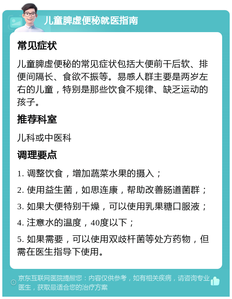 儿童脾虚便秘就医指南 常见症状 儿童脾虚便秘的常见症状包括大便前干后软、排便间隔长、食欲不振等。易感人群主要是两岁左右的儿童，特别是那些饮食不规律、缺乏运动的孩子。 推荐科室 儿科或中医科 调理要点 1. 调整饮食，增加蔬菜水果的摄入； 2. 使用益生菌，如思连康，帮助改善肠道菌群； 3. 如果大便特别干燥，可以使用乳果糖口服液； 4. 注意水的温度，40度以下； 5. 如果需要，可以使用双歧杆菌等处方药物，但需在医生指导下使用。