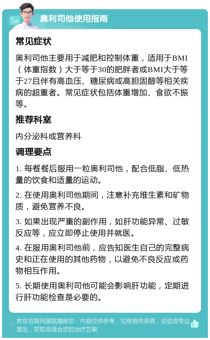 奥利司他使用指南 常见症状 奥利司他主要用于减肥和控制体重，适用于BMI（体重指数）大于等于30的肥胖者或BMI大于等于27且伴有高血压、糖尿病或高胆固醇等相关疾病的超重者。常见症状包括体重增加、食欲不振等。 推荐科室 内分泌科或营养科 调理要点 1. 每餐餐后服用一粒奥利司他，配合低脂、低热量的饮食和适量的运动。 2. 在使用奥利司他期间，注意补充维生素和矿物质，避免营养不良。 3. 如果出现严重的副作用，如肝功能异常、过敏反应等，应立即停止使用并就医。 4. 在服用奥利司他前，应告知医生自己的完整病史和正在使用的其他药物，以避免不良反应或药物相互作用。 5. 长期使用奥利司他可能会影响肝功能，定期进行肝功能检查是必要的。