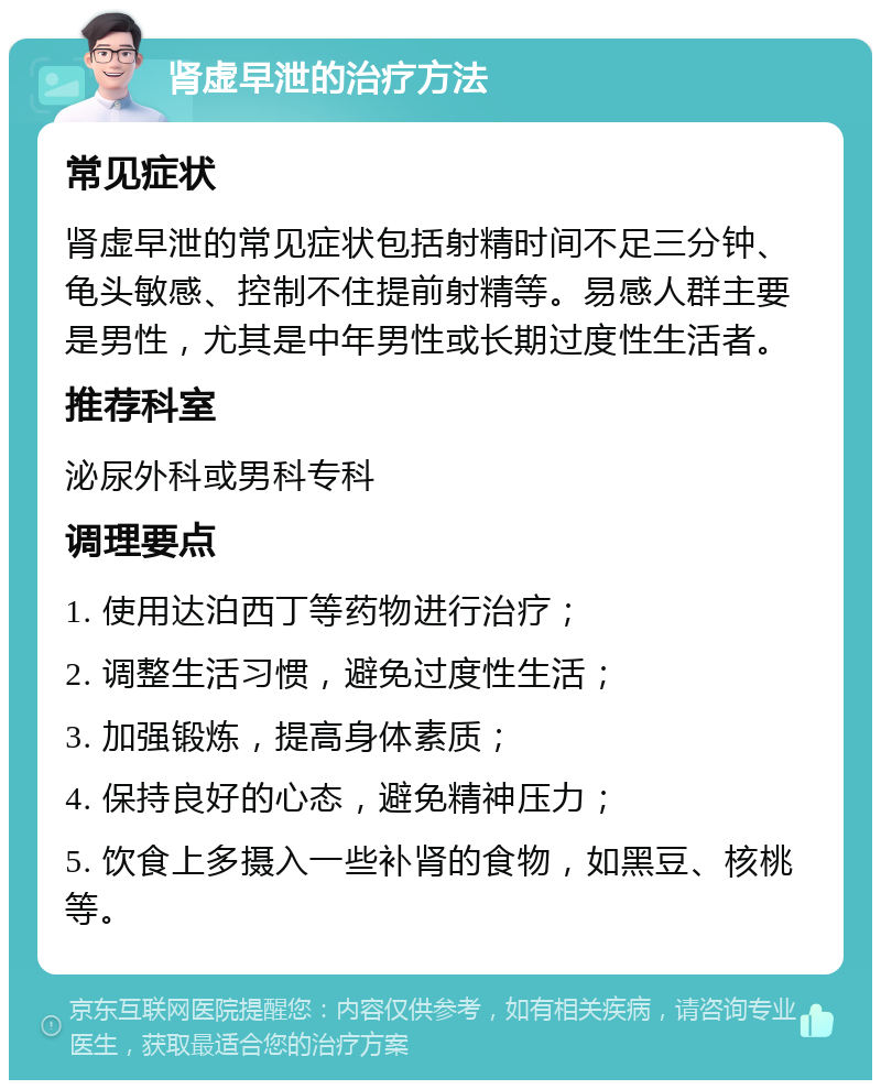 肾虚早泄的治疗方法 常见症状 肾虚早泄的常见症状包括射精时间不足三分钟、龟头敏感、控制不住提前射精等。易感人群主要是男性，尤其是中年男性或长期过度性生活者。 推荐科室 泌尿外科或男科专科 调理要点 1. 使用达泊西丁等药物进行治疗； 2. 调整生活习惯，避免过度性生活； 3. 加强锻炼，提高身体素质； 4. 保持良好的心态，避免精神压力； 5. 饮食上多摄入一些补肾的食物，如黑豆、核桃等。