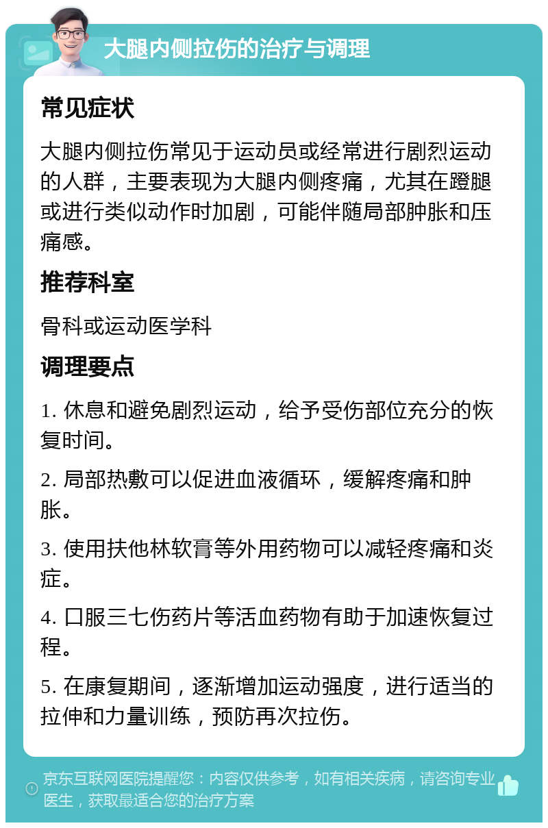 大腿内侧拉伤的治疗与调理 常见症状 大腿内侧拉伤常见于运动员或经常进行剧烈运动的人群，主要表现为大腿内侧疼痛，尤其在蹬腿或进行类似动作时加剧，可能伴随局部肿胀和压痛感。 推荐科室 骨科或运动医学科 调理要点 1. 休息和避免剧烈运动，给予受伤部位充分的恢复时间。 2. 局部热敷可以促进血液循环，缓解疼痛和肿胀。 3. 使用扶他林软膏等外用药物可以减轻疼痛和炎症。 4. 口服三七伤药片等活血药物有助于加速恢复过程。 5. 在康复期间，逐渐增加运动强度，进行适当的拉伸和力量训练，预防再次拉伤。