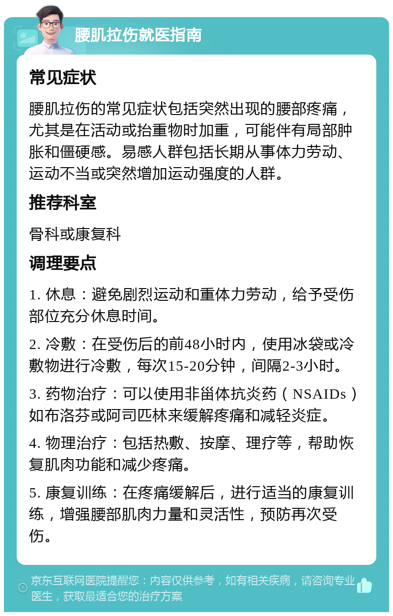 腰肌拉伤就医指南 常见症状 腰肌拉伤的常见症状包括突然出现的腰部疼痛，尤其是在活动或抬重物时加重，可能伴有局部肿胀和僵硬感。易感人群包括长期从事体力劳动、运动不当或突然增加运动强度的人群。 推荐科室 骨科或康复科 调理要点 1. 休息：避免剧烈运动和重体力劳动，给予受伤部位充分休息时间。 2. 冷敷：在受伤后的前48小时内，使用冰袋或冷敷物进行冷敷，每次15-20分钟，间隔2-3小时。 3. 药物治疗：可以使用非甾体抗炎药（NSAIDs）如布洛芬或阿司匹林来缓解疼痛和减轻炎症。 4. 物理治疗：包括热敷、按摩、理疗等，帮助恢复肌肉功能和减少疼痛。 5. 康复训练：在疼痛缓解后，进行适当的康复训练，增强腰部肌肉力量和灵活性，预防再次受伤。