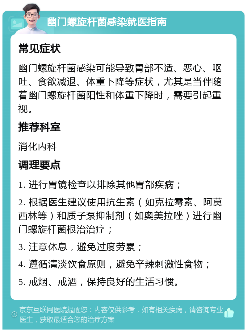 幽门螺旋杆菌感染就医指南 常见症状 幽门螺旋杆菌感染可能导致胃部不适、恶心、呕吐、食欲减退、体重下降等症状，尤其是当伴随着幽门螺旋杆菌阳性和体重下降时，需要引起重视。 推荐科室 消化内科 调理要点 1. 进行胃镜检查以排除其他胃部疾病； 2. 根据医生建议使用抗生素（如克拉霉素、阿莫西林等）和质子泵抑制剂（如奥美拉唑）进行幽门螺旋杆菌根治治疗； 3. 注意休息，避免过度劳累； 4. 遵循清淡饮食原则，避免辛辣刺激性食物； 5. 戒烟、戒酒，保持良好的生活习惯。