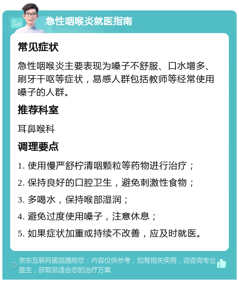 急性咽喉炎就医指南 常见症状 急性咽喉炎主要表现为嗓子不舒服、口水增多、刷牙干呕等症状，易感人群包括教师等经常使用嗓子的人群。 推荐科室 耳鼻喉科 调理要点 1. 使用慢严舒柠清咽颗粒等药物进行治疗； 2. 保持良好的口腔卫生，避免刺激性食物； 3. 多喝水，保持喉部湿润； 4. 避免过度使用嗓子，注意休息； 5. 如果症状加重或持续不改善，应及时就医。