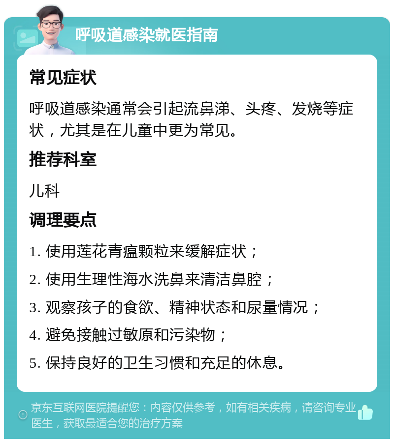 呼吸道感染就医指南 常见症状 呼吸道感染通常会引起流鼻涕、头疼、发烧等症状，尤其是在儿童中更为常见。 推荐科室 儿科 调理要点 1. 使用莲花青瘟颗粒来缓解症状； 2. 使用生理性海水洗鼻来清洁鼻腔； 3. 观察孩子的食欲、精神状态和尿量情况； 4. 避免接触过敏原和污染物； 5. 保持良好的卫生习惯和充足的休息。