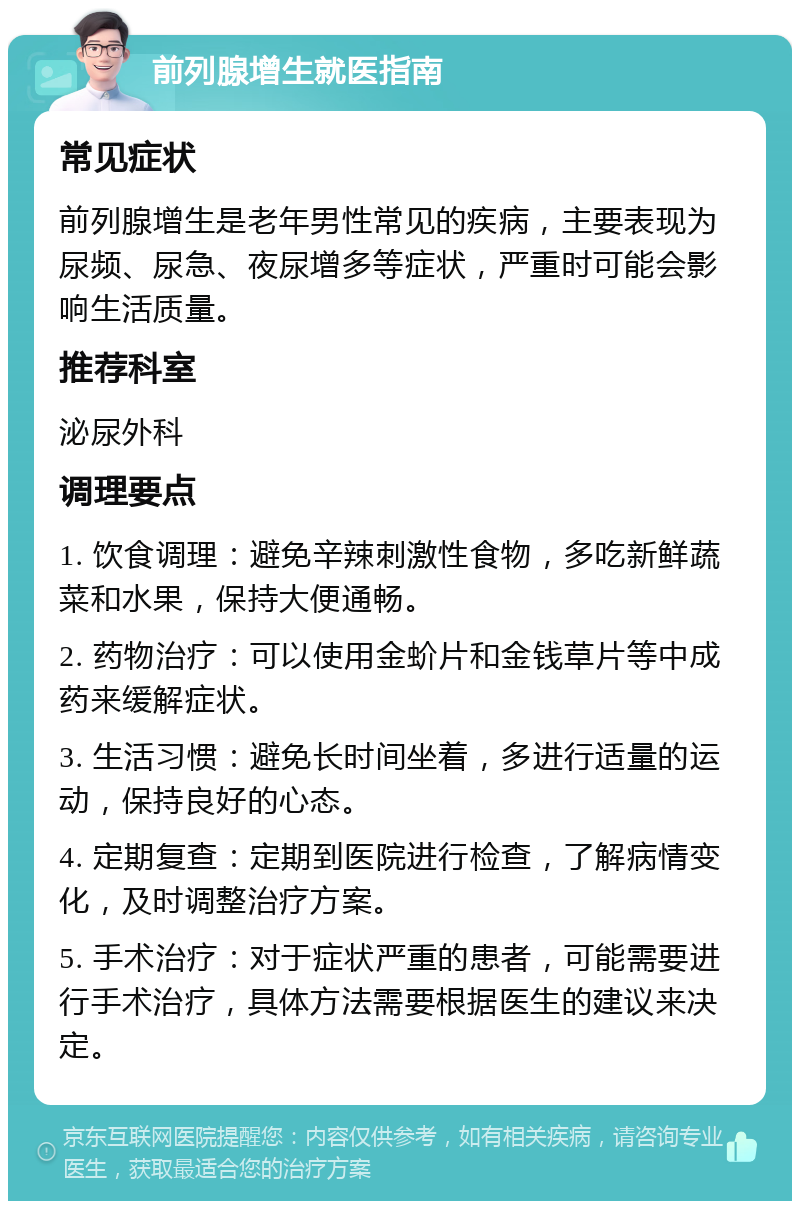 前列腺增生就医指南 常见症状 前列腺增生是老年男性常见的疾病，主要表现为尿频、尿急、夜尿增多等症状，严重时可能会影响生活质量。 推荐科室 泌尿外科 调理要点 1. 饮食调理：避免辛辣刺激性食物，多吃新鲜蔬菜和水果，保持大便通畅。 2. 药物治疗：可以使用金蚧片和金钱草片等中成药来缓解症状。 3. 生活习惯：避免长时间坐着，多进行适量的运动，保持良好的心态。 4. 定期复查：定期到医院进行检查，了解病情变化，及时调整治疗方案。 5. 手术治疗：对于症状严重的患者，可能需要进行手术治疗，具体方法需要根据医生的建议来决定。