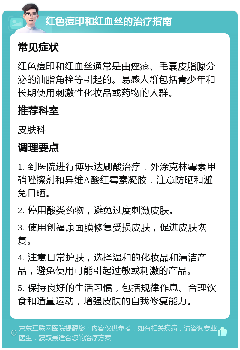 红色痘印和红血丝的治疗指南 常见症状 红色痘印和红血丝通常是由痤疮、毛囊皮脂腺分泌的油脂角栓等引起的。易感人群包括青少年和长期使用刺激性化妆品或药物的人群。 推荐科室 皮肤科 调理要点 1. 到医院进行博乐达刷酸治疗，外涂克林霉素甲硝唑擦剂和异维A酸红霉素凝胶，注意防晒和避免日晒。 2. 停用酸类药物，避免过度刺激皮肤。 3. 使用创福康面膜修复受损皮肤，促进皮肤恢复。 4. 注意日常护肤，选择温和的化妆品和清洁产品，避免使用可能引起过敏或刺激的产品。 5. 保持良好的生活习惯，包括规律作息、合理饮食和适量运动，增强皮肤的自我修复能力。