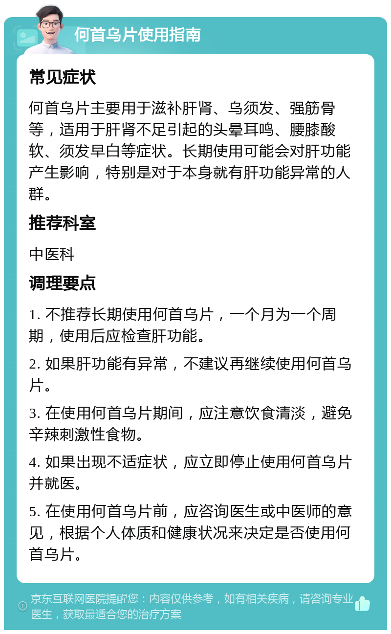 何首乌片使用指南 常见症状 何首乌片主要用于滋补肝肾、乌须发、强筋骨等，适用于肝肾不足引起的头晕耳鸣、腰膝酸软、须发早白等症状。长期使用可能会对肝功能产生影响，特别是对于本身就有肝功能异常的人群。 推荐科室 中医科 调理要点 1. 不推荐长期使用何首乌片，一个月为一个周期，使用后应检查肝功能。 2. 如果肝功能有异常，不建议再继续使用何首乌片。 3. 在使用何首乌片期间，应注意饮食清淡，避免辛辣刺激性食物。 4. 如果出现不适症状，应立即停止使用何首乌片并就医。 5. 在使用何首乌片前，应咨询医生或中医师的意见，根据个人体质和健康状况来决定是否使用何首乌片。