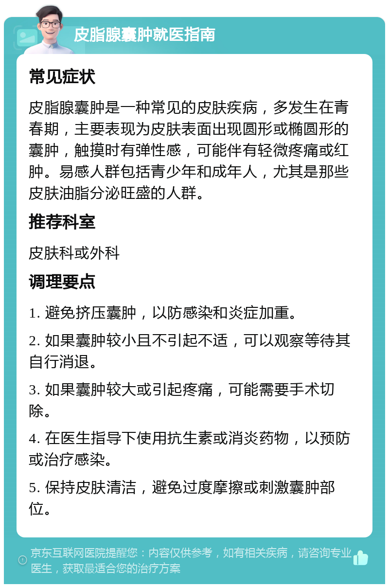 皮脂腺囊肿就医指南 常见症状 皮脂腺囊肿是一种常见的皮肤疾病，多发生在青春期，主要表现为皮肤表面出现圆形或椭圆形的囊肿，触摸时有弹性感，可能伴有轻微疼痛或红肿。易感人群包括青少年和成年人，尤其是那些皮肤油脂分泌旺盛的人群。 推荐科室 皮肤科或外科 调理要点 1. 避免挤压囊肿，以防感染和炎症加重。 2. 如果囊肿较小且不引起不适，可以观察等待其自行消退。 3. 如果囊肿较大或引起疼痛，可能需要手术切除。 4. 在医生指导下使用抗生素或消炎药物，以预防或治疗感染。 5. 保持皮肤清洁，避免过度摩擦或刺激囊肿部位。