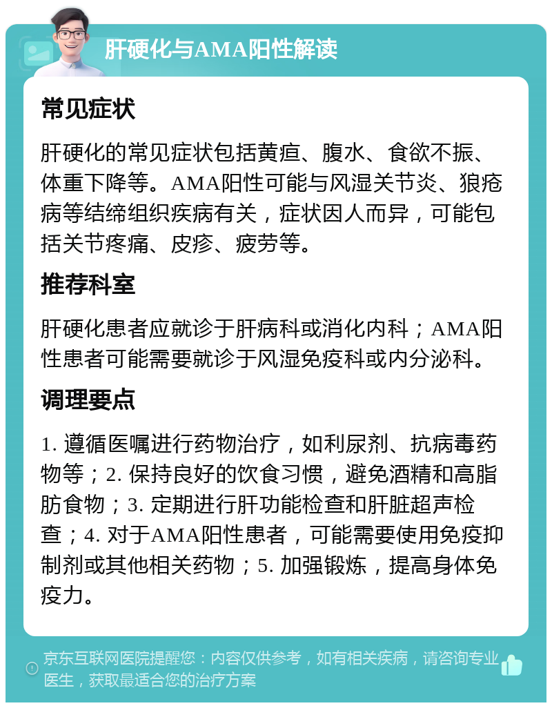 肝硬化与AMA阳性解读 常见症状 肝硬化的常见症状包括黄疸、腹水、食欲不振、体重下降等。AMA阳性可能与风湿关节炎、狼疮病等结缔组织疾病有关，症状因人而异，可能包括关节疼痛、皮疹、疲劳等。 推荐科室 肝硬化患者应就诊于肝病科或消化内科；AMA阳性患者可能需要就诊于风湿免疫科或内分泌科。 调理要点 1. 遵循医嘱进行药物治疗，如利尿剂、抗病毒药物等；2. 保持良好的饮食习惯，避免酒精和高脂肪食物；3. 定期进行肝功能检查和肝脏超声检查；4. 对于AMA阳性患者，可能需要使用免疫抑制剂或其他相关药物；5. 加强锻炼，提高身体免疫力。