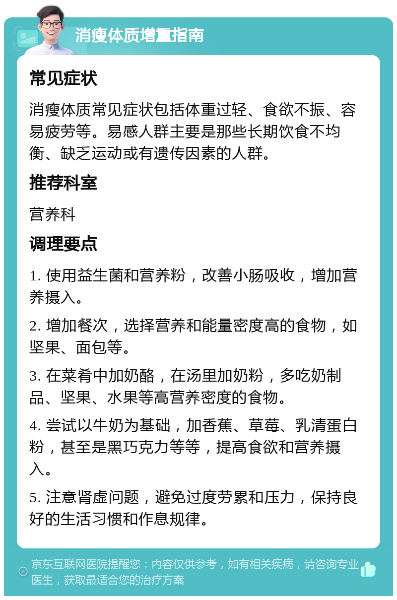 消瘦体质增重指南 常见症状 消瘦体质常见症状包括体重过轻、食欲不振、容易疲劳等。易感人群主要是那些长期饮食不均衡、缺乏运动或有遗传因素的人群。 推荐科室 营养科 调理要点 1. 使用益生菌和营养粉，改善小肠吸收，增加营养摄入。 2. 增加餐次，选择营养和能量密度高的食物，如坚果、面包等。 3. 在菜肴中加奶酪，在汤里加奶粉，多吃奶制品、坚果、水果等高营养密度的食物。 4. 尝试以牛奶为基础，加香蕉、草莓、乳清蛋白粉，甚至是黑巧克力等等，提高食欲和营养摄入。 5. 注意肾虚问题，避免过度劳累和压力，保持良好的生活习惯和作息规律。