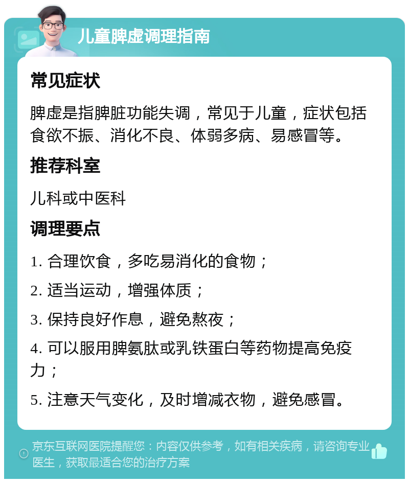 儿童脾虚调理指南 常见症状 脾虚是指脾脏功能失调，常见于儿童，症状包括食欲不振、消化不良、体弱多病、易感冒等。 推荐科室 儿科或中医科 调理要点 1. 合理饮食，多吃易消化的食物； 2. 适当运动，增强体质； 3. 保持良好作息，避免熬夜； 4. 可以服用脾氨肽或乳铁蛋白等药物提高免疫力； 5. 注意天气变化，及时增减衣物，避免感冒。