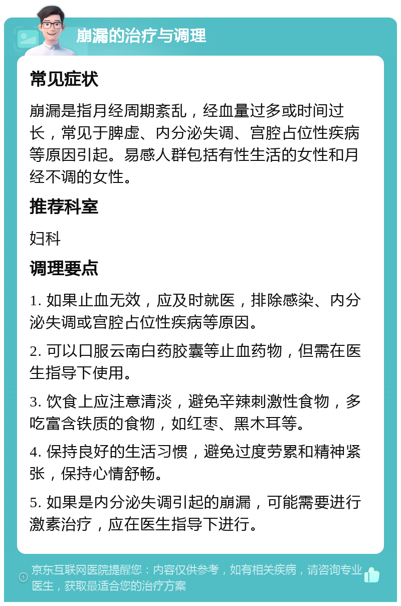 崩漏的治疗与调理 常见症状 崩漏是指月经周期紊乱，经血量过多或时间过长，常见于脾虚、内分泌失调、宫腔占位性疾病等原因引起。易感人群包括有性生活的女性和月经不调的女性。 推荐科室 妇科 调理要点 1. 如果止血无效，应及时就医，排除感染、内分泌失调或宫腔占位性疾病等原因。 2. 可以口服云南白药胶囊等止血药物，但需在医生指导下使用。 3. 饮食上应注意清淡，避免辛辣刺激性食物，多吃富含铁质的食物，如红枣、黑木耳等。 4. 保持良好的生活习惯，避免过度劳累和精神紧张，保持心情舒畅。 5. 如果是内分泌失调引起的崩漏，可能需要进行激素治疗，应在医生指导下进行。