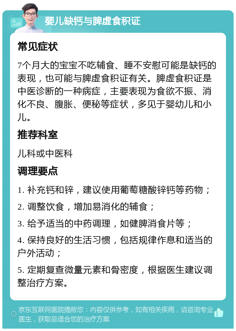 婴儿缺钙与脾虚食积证 常见症状 7个月大的宝宝不吃辅食、睡不安慰可能是缺钙的表现，也可能与脾虚食积证有关。脾虚食积证是中医诊断的一种病症，主要表现为食欲不振、消化不良、腹胀、便秘等症状，多见于婴幼儿和小儿。 推荐科室 儿科或中医科 调理要点 1. 补充钙和锌，建议使用葡萄糖酸锌钙等药物； 2. 调整饮食，增加易消化的辅食； 3. 给予适当的中药调理，如健脾消食片等； 4. 保持良好的生活习惯，包括规律作息和适当的户外活动； 5. 定期复查微量元素和骨密度，根据医生建议调整治疗方案。