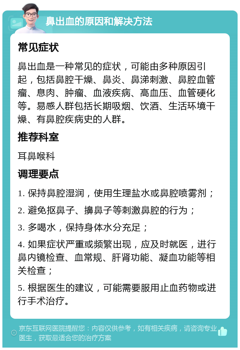 鼻出血的原因和解决方法 常见症状 鼻出血是一种常见的症状，可能由多种原因引起，包括鼻腔干燥、鼻炎、鼻涕刺激、鼻腔血管瘤、息肉、肿瘤、血液疾病、高血压、血管硬化等。易感人群包括长期吸烟、饮酒、生活环境干燥、有鼻腔疾病史的人群。 推荐科室 耳鼻喉科 调理要点 1. 保持鼻腔湿润，使用生理盐水或鼻腔喷雾剂； 2. 避免抠鼻子、擤鼻子等刺激鼻腔的行为； 3. 多喝水，保持身体水分充足； 4. 如果症状严重或频繁出现，应及时就医，进行鼻内镜检查、血常规、肝肾功能、凝血功能等相关检查； 5. 根据医生的建议，可能需要服用止血药物或进行手术治疗。