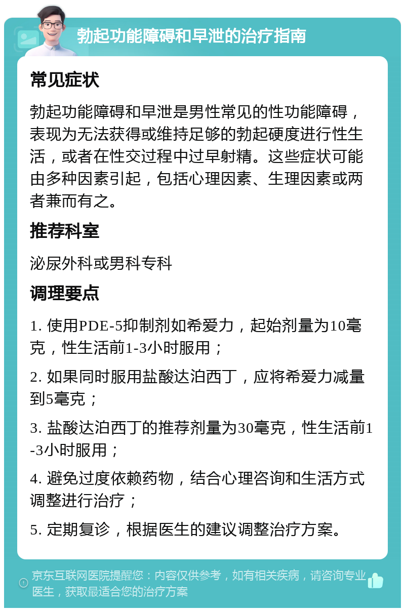 勃起功能障碍和早泄的治疗指南 常见症状 勃起功能障碍和早泄是男性常见的性功能障碍，表现为无法获得或维持足够的勃起硬度进行性生活，或者在性交过程中过早射精。这些症状可能由多种因素引起，包括心理因素、生理因素或两者兼而有之。 推荐科室 泌尿外科或男科专科 调理要点 1. 使用PDE-5抑制剂如希爱力，起始剂量为10毫克，性生活前1-3小时服用； 2. 如果同时服用盐酸达泊西丁，应将希爱力减量到5毫克； 3. 盐酸达泊西丁的推荐剂量为30毫克，性生活前1-3小时服用； 4. 避免过度依赖药物，结合心理咨询和生活方式调整进行治疗； 5. 定期复诊，根据医生的建议调整治疗方案。