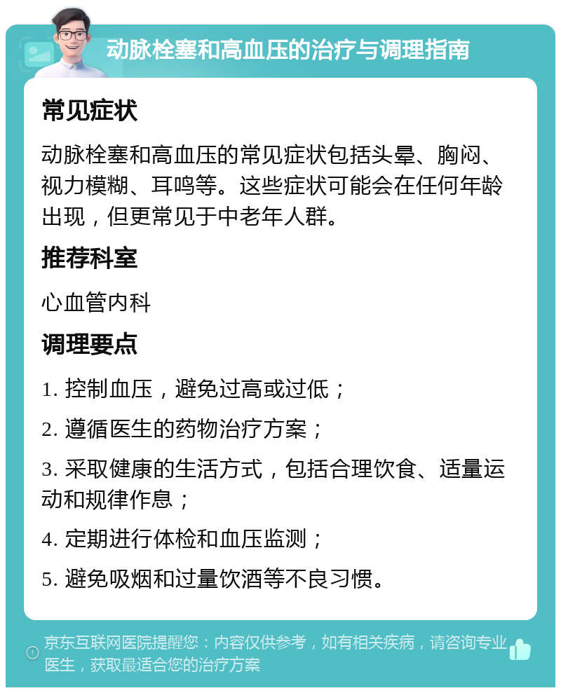 动脉栓塞和高血压的治疗与调理指南 常见症状 动脉栓塞和高血压的常见症状包括头晕、胸闷、视力模糊、耳鸣等。这些症状可能会在任何年龄出现，但更常见于中老年人群。 推荐科室 心血管内科 调理要点 1. 控制血压，避免过高或过低； 2. 遵循医生的药物治疗方案； 3. 采取健康的生活方式，包括合理饮食、适量运动和规律作息； 4. 定期进行体检和血压监测； 5. 避免吸烟和过量饮酒等不良习惯。