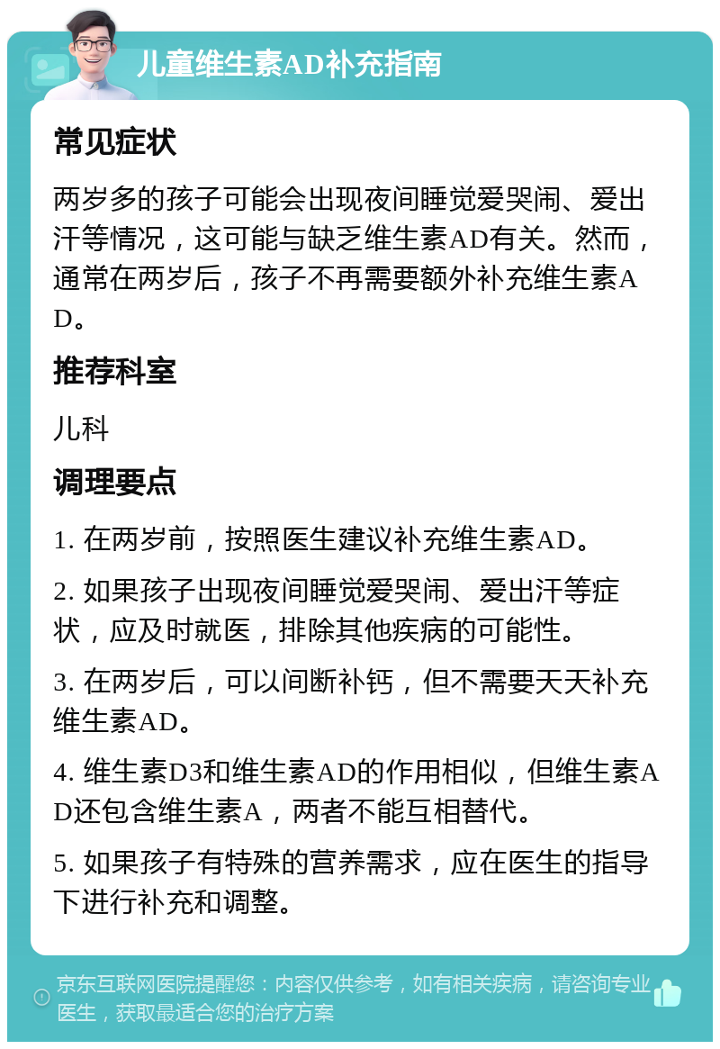 儿童维生素AD补充指南 常见症状 两岁多的孩子可能会出现夜间睡觉爱哭闹、爱出汗等情况，这可能与缺乏维生素AD有关。然而，通常在两岁后，孩子不再需要额外补充维生素AD。 推荐科室 儿科 调理要点 1. 在两岁前，按照医生建议补充维生素AD。 2. 如果孩子出现夜间睡觉爱哭闹、爱出汗等症状，应及时就医，排除其他疾病的可能性。 3. 在两岁后，可以间断补钙，但不需要天天补充维生素AD。 4. 维生素D3和维生素AD的作用相似，但维生素AD还包含维生素A，两者不能互相替代。 5. 如果孩子有特殊的营养需求，应在医生的指导下进行补充和调整。