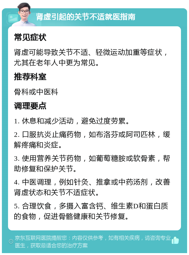 肾虚引起的关节不适就医指南 常见症状 肾虚可能导致关节不适、轻微运动加重等症状，尤其在老年人中更为常见。 推荐科室 骨科或中医科 调理要点 1. 休息和减少活动，避免过度劳累。 2. 口服抗炎止痛药物，如布洛芬或阿司匹林，缓解疼痛和炎症。 3. 使用营养关节药物，如葡萄糖胺或软骨素，帮助修复和保护关节。 4. 中医调理，例如针灸、推拿或中药汤剂，改善肾虚状态和关节不适症状。 5. 合理饮食，多摄入富含钙、维生素D和蛋白质的食物，促进骨骼健康和关节修复。