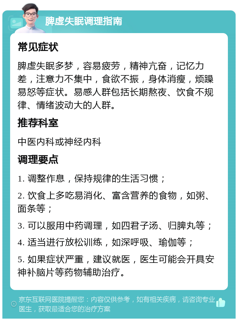 脾虚失眠调理指南 常见症状 脾虚失眠多梦，容易疲劳，精神亢奋，记忆力差，注意力不集中，食欲不振，身体消瘦，烦躁易怒等症状。易感人群包括长期熬夜、饮食不规律、情绪波动大的人群。 推荐科室 中医内科或神经内科 调理要点 1. 调整作息，保持规律的生活习惯； 2. 饮食上多吃易消化、富含营养的食物，如粥、面条等； 3. 可以服用中药调理，如四君子汤、归脾丸等； 4. 适当进行放松训练，如深呼吸、瑜伽等； 5. 如果症状严重，建议就医，医生可能会开具安神补脑片等药物辅助治疗。