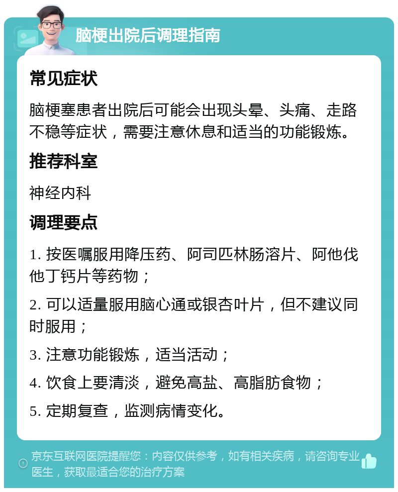 脑梗出院后调理指南 常见症状 脑梗塞患者出院后可能会出现头晕、头痛、走路不稳等症状，需要注意休息和适当的功能锻炼。 推荐科室 神经内科 调理要点 1. 按医嘱服用降压药、阿司匹林肠溶片、阿他伐他丁钙片等药物； 2. 可以适量服用脑心通或银杏叶片，但不建议同时服用； 3. 注意功能锻炼，适当活动； 4. 饮食上要清淡，避免高盐、高脂肪食物； 5. 定期复查，监测病情变化。