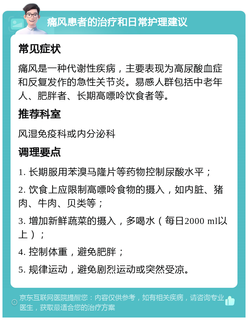 痛风患者的治疗和日常护理建议 常见症状 痛风是一种代谢性疾病，主要表现为高尿酸血症和反复发作的急性关节炎。易感人群包括中老年人、肥胖者、长期高嘌呤饮食者等。 推荐科室 风湿免疫科或内分泌科 调理要点 1. 长期服用苯溴马隆片等药物控制尿酸水平； 2. 饮食上应限制高嘌呤食物的摄入，如内脏、猪肉、牛肉、贝类等； 3. 增加新鲜蔬菜的摄入，多喝水（每日2000 ml以上）； 4. 控制体重，避免肥胖； 5. 规律运动，避免剧烈运动或突然受凉。