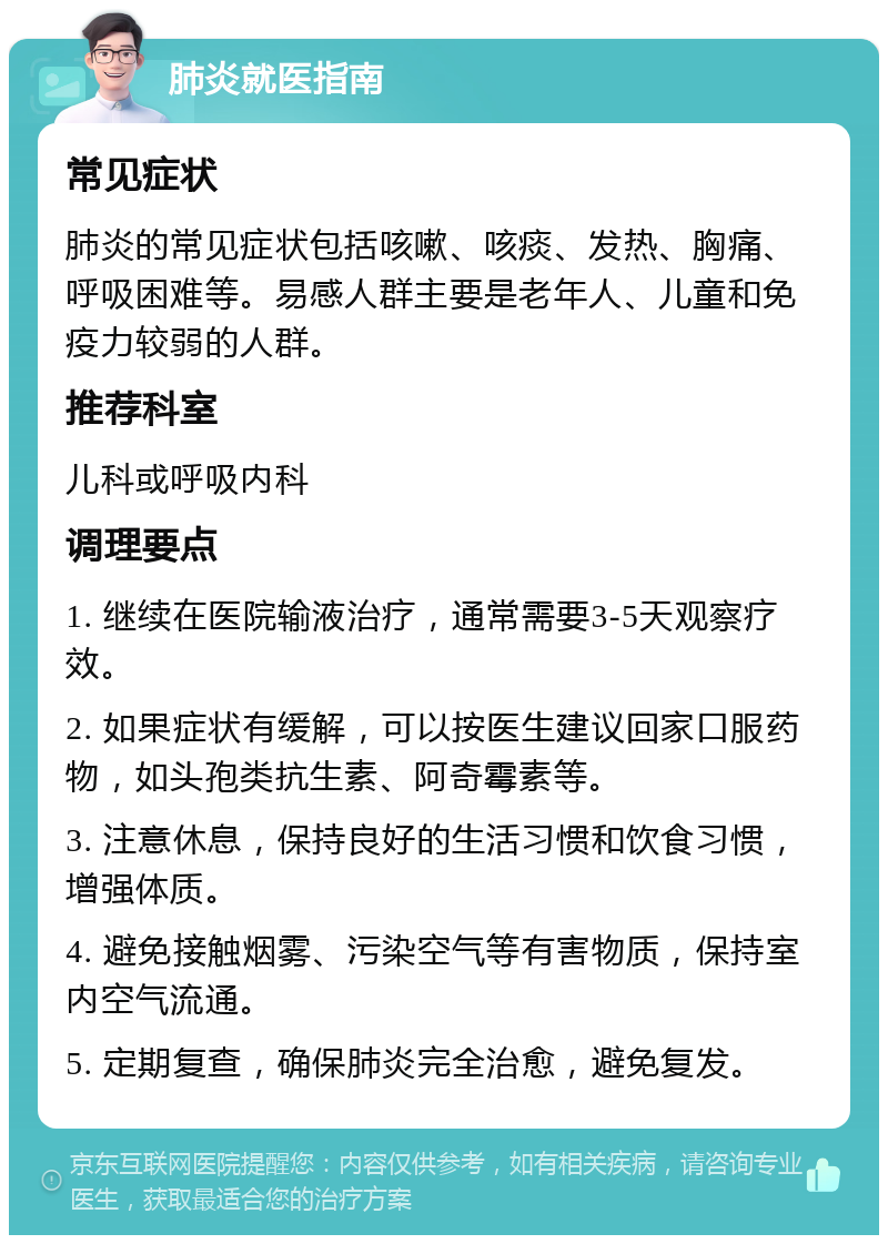 肺炎就医指南 常见症状 肺炎的常见症状包括咳嗽、咳痰、发热、胸痛、呼吸困难等。易感人群主要是老年人、儿童和免疫力较弱的人群。 推荐科室 儿科或呼吸内科 调理要点 1. 继续在医院输液治疗，通常需要3-5天观察疗效。 2. 如果症状有缓解，可以按医生建议回家口服药物，如头孢类抗生素、阿奇霉素等。 3. 注意休息，保持良好的生活习惯和饮食习惯，增强体质。 4. 避免接触烟雾、污染空气等有害物质，保持室内空气流通。 5. 定期复查，确保肺炎完全治愈，避免复发。