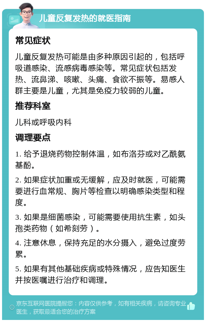 儿童反复发热的就医指南 常见症状 儿童反复发热可能是由多种原因引起的，包括呼吸道感染、流感病毒感染等。常见症状包括发热、流鼻涕、咳嗽、头痛、食欲不振等。易感人群主要是儿童，尤其是免疫力较弱的儿童。 推荐科室 儿科或呼吸内科 调理要点 1. 给予退烧药物控制体温，如布洛芬或对乙酰氨基酚。 2. 如果症状加重或无缓解，应及时就医，可能需要进行血常规、胸片等检查以明确感染类型和程度。 3. 如果是细菌感染，可能需要使用抗生素，如头孢类药物（如希刻劳）。 4. 注意休息，保持充足的水分摄入，避免过度劳累。 5. 如果有其他基础疾病或特殊情况，应告知医生并按医嘱进行治疗和调理。