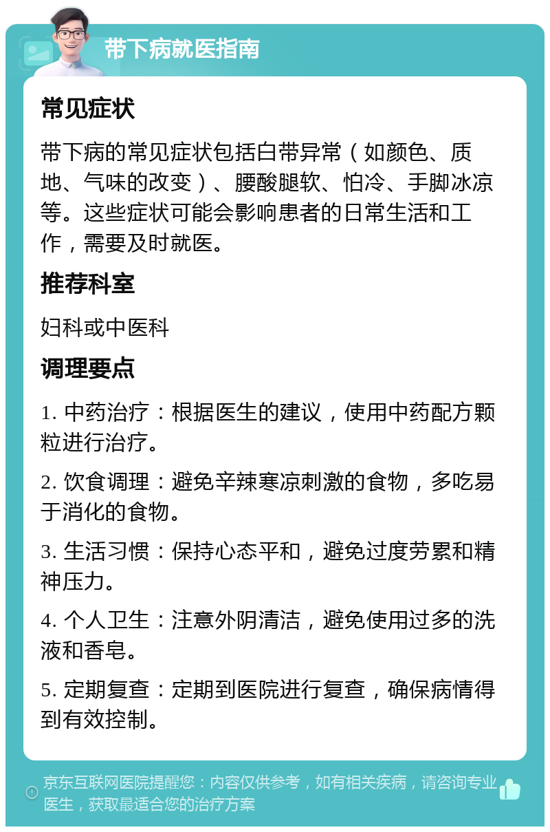 带下病就医指南 常见症状 带下病的常见症状包括白带异常（如颜色、质地、气味的改变）、腰酸腿软、怕冷、手脚冰凉等。这些症状可能会影响患者的日常生活和工作，需要及时就医。 推荐科室 妇科或中医科 调理要点 1. 中药治疗：根据医生的建议，使用中药配方颗粒进行治疗。 2. 饮食调理：避免辛辣寒凉刺激的食物，多吃易于消化的食物。 3. 生活习惯：保持心态平和，避免过度劳累和精神压力。 4. 个人卫生：注意外阴清洁，避免使用过多的洗液和香皂。 5. 定期复查：定期到医院进行复查，确保病情得到有效控制。