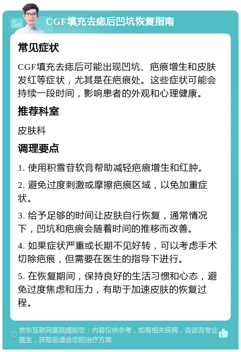 CGF填充去痣后凹坑恢复指南 常见症状 CGF填充去痣后可能出现凹坑、疤痕增生和皮肤发红等症状，尤其是在疤痕处。这些症状可能会持续一段时间，影响患者的外观和心理健康。 推荐科室 皮肤科 调理要点 1. 使用积雪苷软膏帮助减轻疤痕增生和红肿。 2. 避免过度刺激或摩擦疤痕区域，以免加重症状。 3. 给予足够的时间让皮肤自行恢复，通常情况下，凹坑和疤痕会随着时间的推移而改善。 4. 如果症状严重或长期不见好转，可以考虑手术切除疤痕，但需要在医生的指导下进行。 5. 在恢复期间，保持良好的生活习惯和心态，避免过度焦虑和压力，有助于加速皮肤的恢复过程。