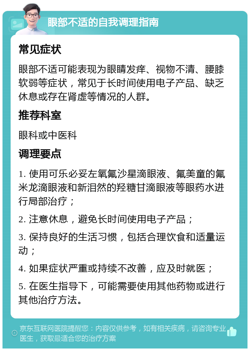 眼部不适的自我调理指南 常见症状 眼部不适可能表现为眼睛发痒、视物不清、腰膝软弱等症状，常见于长时间使用电子产品、缺乏休息或存在肾虚等情况的人群。 推荐科室 眼科或中医科 调理要点 1. 使用可乐必妥左氧氟沙星滴眼液、氟美童的氟米龙滴眼液和新泪然的羟糖甘滴眼液等眼药水进行局部治疗； 2. 注意休息，避免长时间使用电子产品； 3. 保持良好的生活习惯，包括合理饮食和适量运动； 4. 如果症状严重或持续不改善，应及时就医； 5. 在医生指导下，可能需要使用其他药物或进行其他治疗方法。