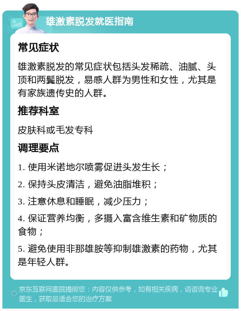 雄激素脱发就医指南 常见症状 雄激素脱发的常见症状包括头发稀疏、油腻、头顶和两鬓脱发，易感人群为男性和女性，尤其是有家族遗传史的人群。 推荐科室 皮肤科或毛发专科 调理要点 1. 使用米诺地尔喷雾促进头发生长； 2. 保持头皮清洁，避免油脂堆积； 3. 注意休息和睡眠，减少压力； 4. 保证营养均衡，多摄入富含维生素和矿物质的食物； 5. 避免使用非那雄胺等抑制雄激素的药物，尤其是年轻人群。