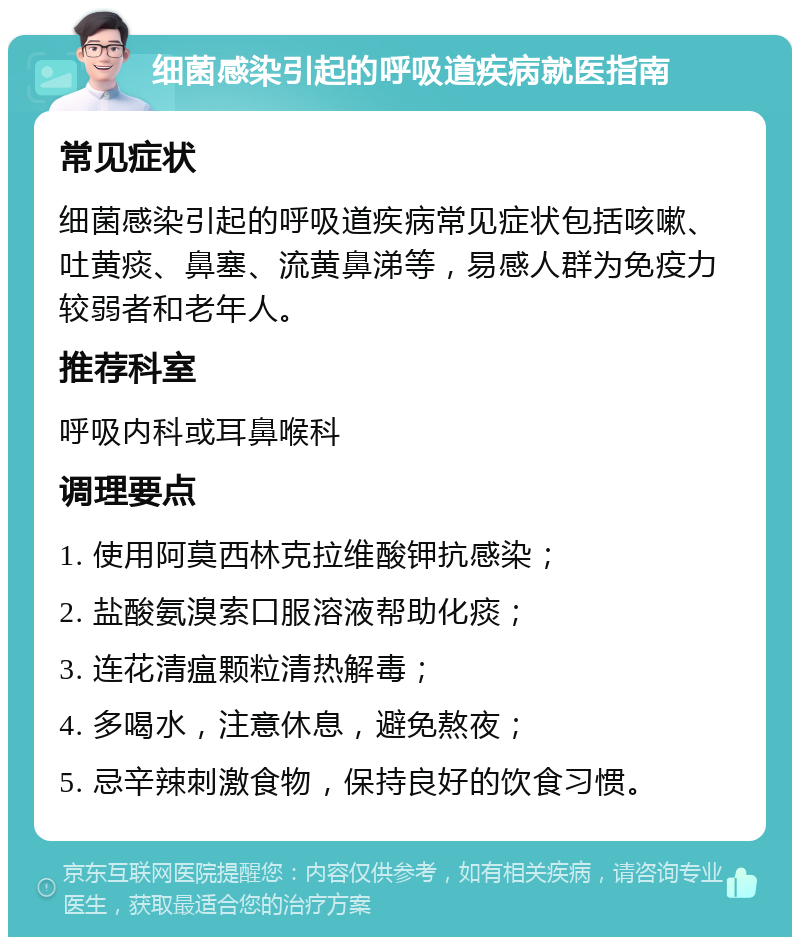 细菌感染引起的呼吸道疾病就医指南 常见症状 细菌感染引起的呼吸道疾病常见症状包括咳嗽、吐黄痰、鼻塞、流黄鼻涕等，易感人群为免疫力较弱者和老年人。 推荐科室 呼吸内科或耳鼻喉科 调理要点 1. 使用阿莫西林克拉维酸钾抗感染； 2. 盐酸氨溴索口服溶液帮助化痰； 3. 连花清瘟颗粒清热解毒； 4. 多喝水，注意休息，避免熬夜； 5. 忌辛辣刺激食物，保持良好的饮食习惯。