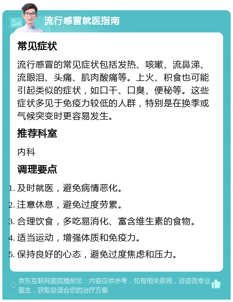 流行感冒就医指南 常见症状 流行感冒的常见症状包括发热、咳嗽、流鼻涕、流眼泪、头痛、肌肉酸痛等。上火、积食也可能引起类似的症状，如口干、口臭、便秘等。这些症状多见于免疫力较低的人群，特别是在换季或气候突变时更容易发生。 推荐科室 内科 调理要点 及时就医，避免病情恶化。 注意休息，避免过度劳累。 合理饮食，多吃易消化、富含维生素的食物。 适当运动，增强体质和免疫力。 保持良好的心态，避免过度焦虑和压力。