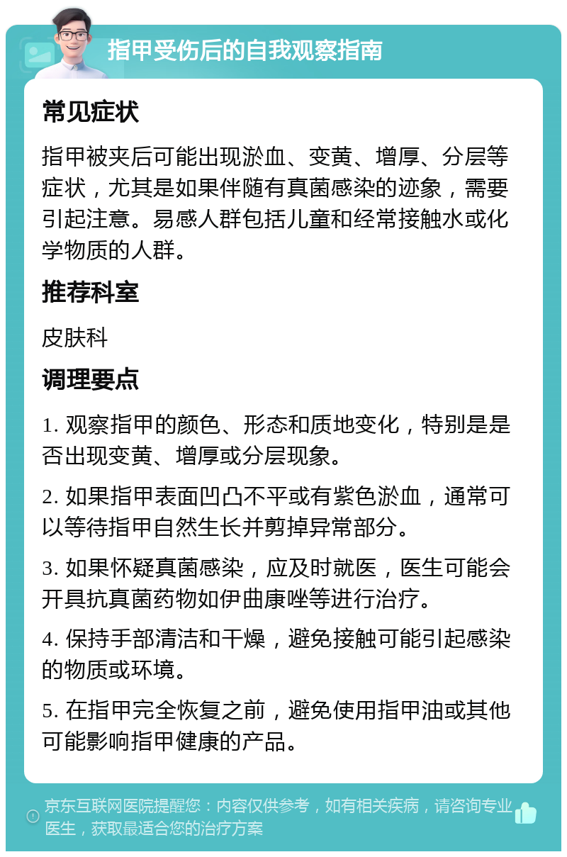 指甲受伤后的自我观察指南 常见症状 指甲被夹后可能出现淤血、变黄、增厚、分层等症状，尤其是如果伴随有真菌感染的迹象，需要引起注意。易感人群包括儿童和经常接触水或化学物质的人群。 推荐科室 皮肤科 调理要点 1. 观察指甲的颜色、形态和质地变化，特别是是否出现变黄、增厚或分层现象。 2. 如果指甲表面凹凸不平或有紫色淤血，通常可以等待指甲自然生长并剪掉异常部分。 3. 如果怀疑真菌感染，应及时就医，医生可能会开具抗真菌药物如伊曲康唑等进行治疗。 4. 保持手部清洁和干燥，避免接触可能引起感染的物质或环境。 5. 在指甲完全恢复之前，避免使用指甲油或其他可能影响指甲健康的产品。