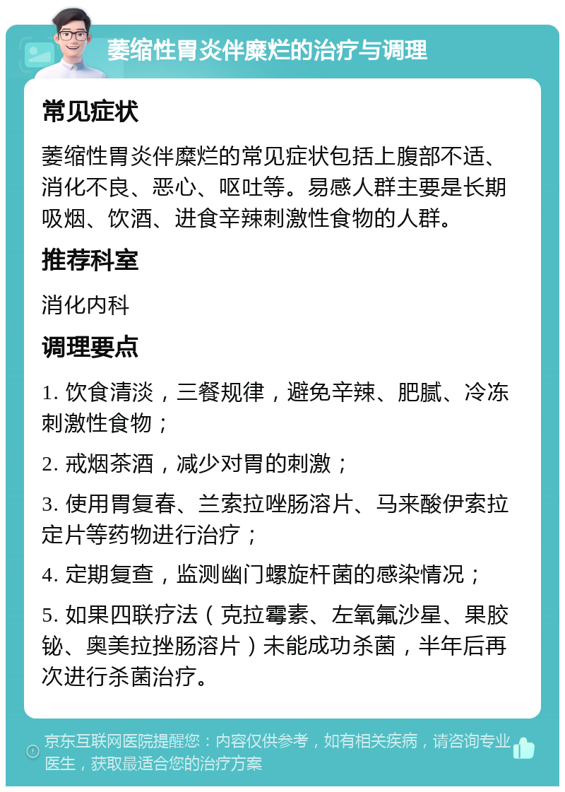 萎缩性胃炎伴糜烂的治疗与调理 常见症状 萎缩性胃炎伴糜烂的常见症状包括上腹部不适、消化不良、恶心、呕吐等。易感人群主要是长期吸烟、饮酒、进食辛辣刺激性食物的人群。 推荐科室 消化内科 调理要点 1. 饮食清淡，三餐规律，避免辛辣、肥腻、冷冻刺激性食物； 2. 戒烟茶酒，减少对胃的刺激； 3. 使用胃复春、兰索拉唑肠溶片、马来酸伊索拉定片等药物进行治疗； 4. 定期复查，监测幽门螺旋杆菌的感染情况； 5. 如果四联疗法（克拉霉素、左氧氟沙星、果胶铋、奥美拉挫肠溶片）未能成功杀菌，半年后再次进行杀菌治疗。