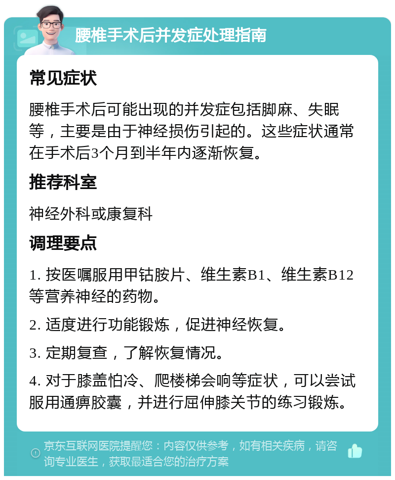 腰椎手术后并发症处理指南 常见症状 腰椎手术后可能出现的并发症包括脚麻、失眠等，主要是由于神经损伤引起的。这些症状通常在手术后3个月到半年内逐渐恢复。 推荐科室 神经外科或康复科 调理要点 1. 按医嘱服用甲钴胺片、维生素B1、维生素B12等营养神经的药物。 2. 适度进行功能锻炼，促进神经恢复。 3. 定期复查，了解恢复情况。 4. 对于膝盖怕冷、爬楼梯会响等症状，可以尝试服用通痹胶囊，并进行屈伸膝关节的练习锻炼。