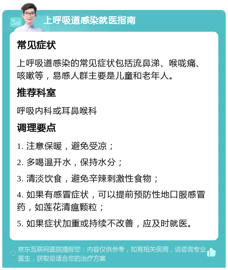 上呼吸道感染就医指南 常见症状 上呼吸道感染的常见症状包括流鼻涕、喉咙痛、咳嗽等，易感人群主要是儿童和老年人。 推荐科室 呼吸内科或耳鼻喉科 调理要点 1. 注意保暖，避免受凉； 2. 多喝温开水，保持水分； 3. 清淡饮食，避免辛辣刺激性食物； 4. 如果有感冒症状，可以提前预防性地口服感冒药，如莲花清瘟颗粒； 5. 如果症状加重或持续不改善，应及时就医。