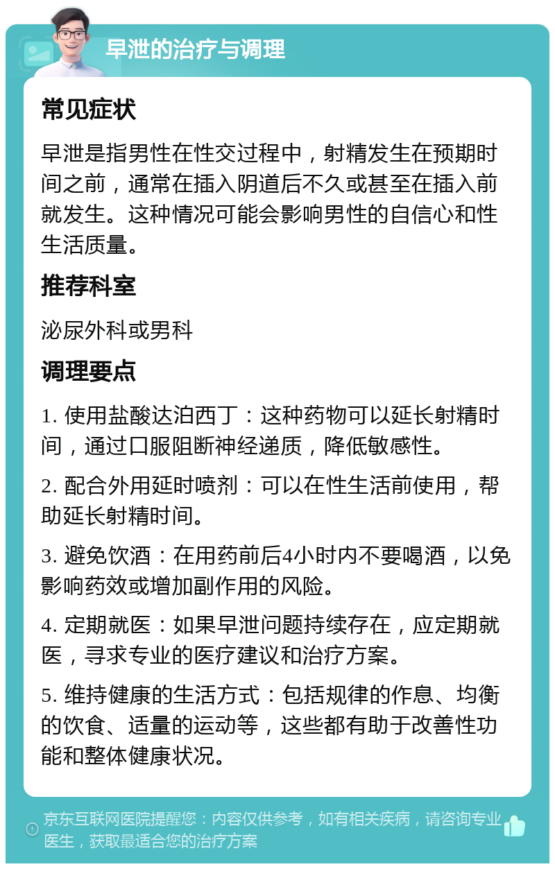 早泄的治疗与调理 常见症状 早泄是指男性在性交过程中，射精发生在预期时间之前，通常在插入阴道后不久或甚至在插入前就发生。这种情况可能会影响男性的自信心和性生活质量。 推荐科室 泌尿外科或男科 调理要点 1. 使用盐酸达泊西丁：这种药物可以延长射精时间，通过口服阻断神经递质，降低敏感性。 2. 配合外用延时喷剂：可以在性生活前使用，帮助延长射精时间。 3. 避免饮酒：在用药前后4小时内不要喝酒，以免影响药效或增加副作用的风险。 4. 定期就医：如果早泄问题持续存在，应定期就医，寻求专业的医疗建议和治疗方案。 5. 维持健康的生活方式：包括规律的作息、均衡的饮食、适量的运动等，这些都有助于改善性功能和整体健康状况。