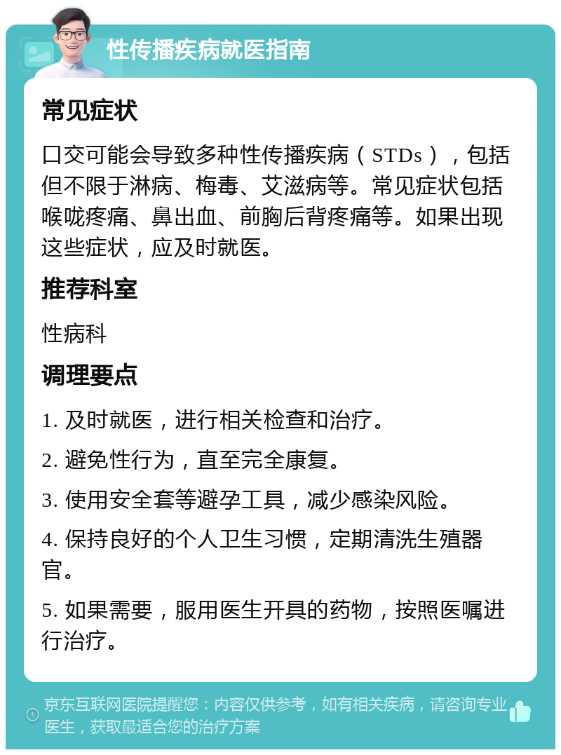 性传播疾病就医指南 常见症状 口交可能会导致多种性传播疾病（STDs），包括但不限于淋病、梅毒、艾滋病等。常见症状包括喉咙疼痛、鼻出血、前胸后背疼痛等。如果出现这些症状，应及时就医。 推荐科室 性病科 调理要点 1. 及时就医，进行相关检查和治疗。 2. 避免性行为，直至完全康复。 3. 使用安全套等避孕工具，减少感染风险。 4. 保持良好的个人卫生习惯，定期清洗生殖器官。 5. 如果需要，服用医生开具的药物，按照医嘱进行治疗。