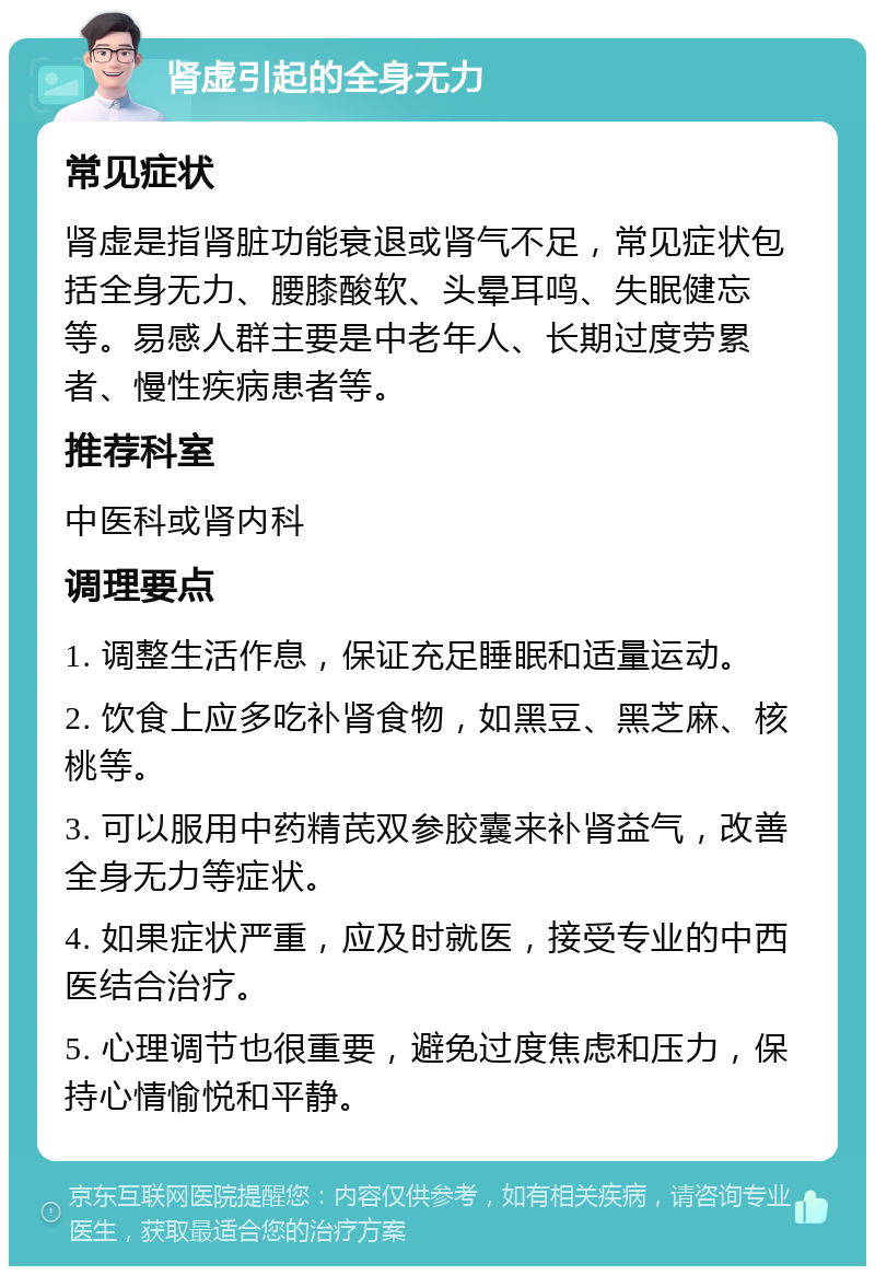 肾虚引起的全身无力 常见症状 肾虚是指肾脏功能衰退或肾气不足，常见症状包括全身无力、腰膝酸软、头晕耳鸣、失眠健忘等。易感人群主要是中老年人、长期过度劳累者、慢性疾病患者等。 推荐科室 中医科或肾内科 调理要点 1. 调整生活作息，保证充足睡眠和适量运动。 2. 饮食上应多吃补肾食物，如黑豆、黑芝麻、核桃等。 3. 可以服用中药精芪双参胶囊来补肾益气，改善全身无力等症状。 4. 如果症状严重，应及时就医，接受专业的中西医结合治疗。 5. 心理调节也很重要，避免过度焦虑和压力，保持心情愉悦和平静。