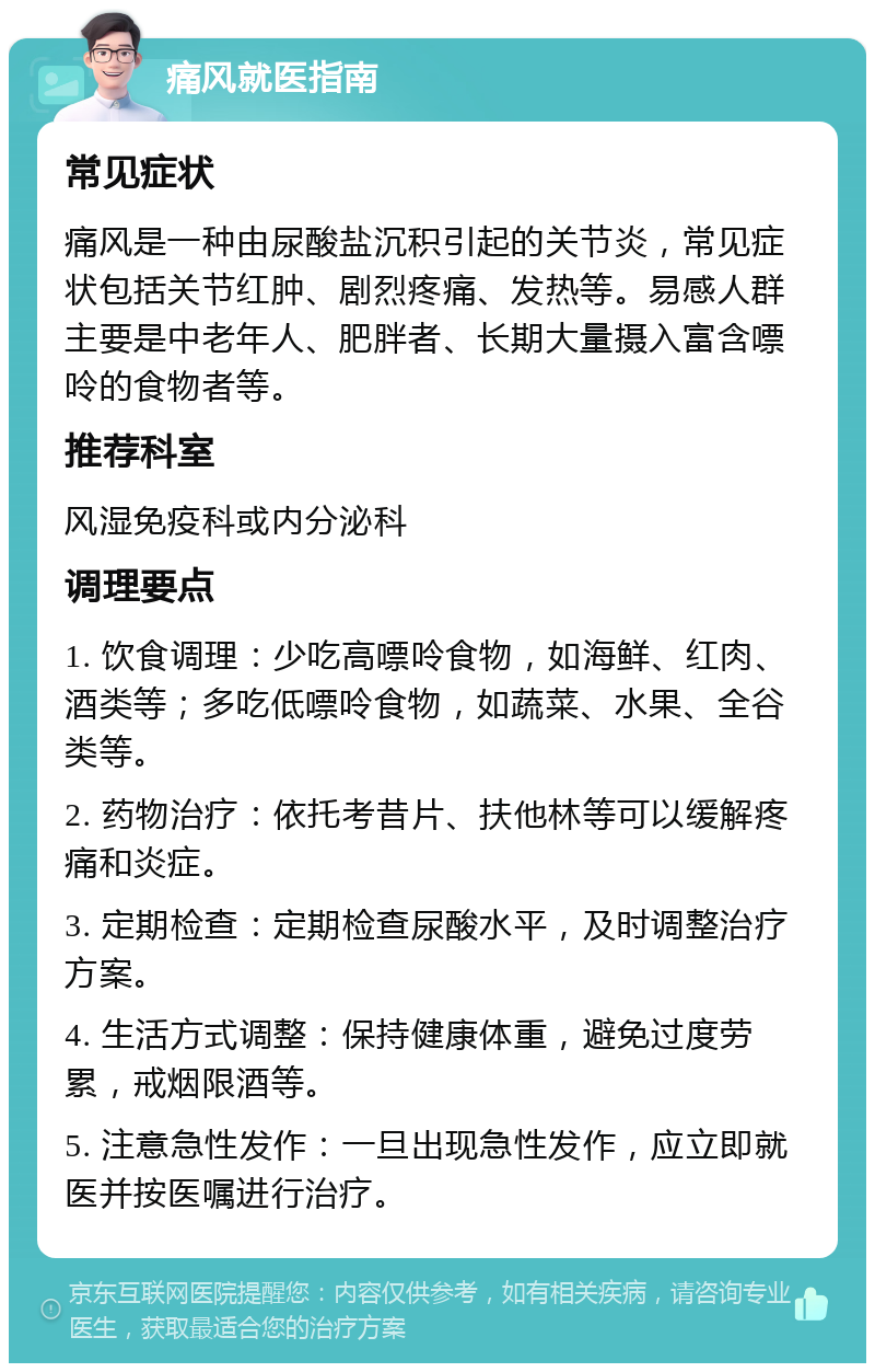 痛风就医指南 常见症状 痛风是一种由尿酸盐沉积引起的关节炎，常见症状包括关节红肿、剧烈疼痛、发热等。易感人群主要是中老年人、肥胖者、长期大量摄入富含嘌呤的食物者等。 推荐科室 风湿免疫科或内分泌科 调理要点 1. 饮食调理：少吃高嘌呤食物，如海鲜、红肉、酒类等；多吃低嘌呤食物，如蔬菜、水果、全谷类等。 2. 药物治疗：依托考昔片、扶他林等可以缓解疼痛和炎症。 3. 定期检查：定期检查尿酸水平，及时调整治疗方案。 4. 生活方式调整：保持健康体重，避免过度劳累，戒烟限酒等。 5. 注意急性发作：一旦出现急性发作，应立即就医并按医嘱进行治疗。