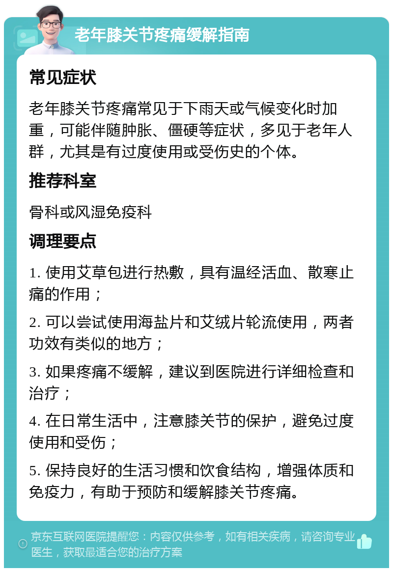 老年膝关节疼痛缓解指南 常见症状 老年膝关节疼痛常见于下雨天或气候变化时加重，可能伴随肿胀、僵硬等症状，多见于老年人群，尤其是有过度使用或受伤史的个体。 推荐科室 骨科或风湿免疫科 调理要点 1. 使用艾草包进行热敷，具有温经活血、散寒止痛的作用； 2. 可以尝试使用海盐片和艾绒片轮流使用，两者功效有类似的地方； 3. 如果疼痛不缓解，建议到医院进行详细检查和治疗； 4. 在日常生活中，注意膝关节的保护，避免过度使用和受伤； 5. 保持良好的生活习惯和饮食结构，增强体质和免疫力，有助于预防和缓解膝关节疼痛。