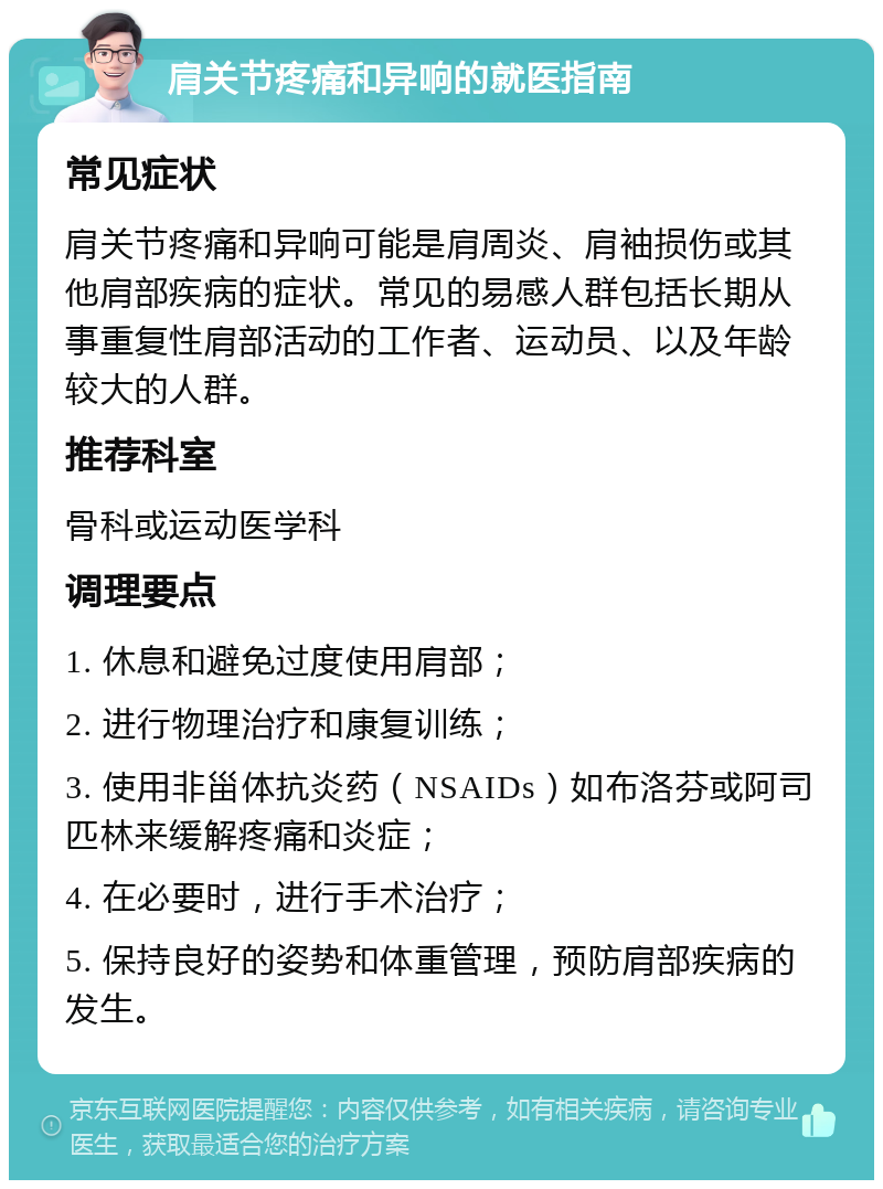 肩关节疼痛和异响的就医指南 常见症状 肩关节疼痛和异响可能是肩周炎、肩袖损伤或其他肩部疾病的症状。常见的易感人群包括长期从事重复性肩部活动的工作者、运动员、以及年龄较大的人群。 推荐科室 骨科或运动医学科 调理要点 1. 休息和避免过度使用肩部； 2. 进行物理治疗和康复训练； 3. 使用非甾体抗炎药（NSAIDs）如布洛芬或阿司匹林来缓解疼痛和炎症； 4. 在必要时，进行手术治疗； 5. 保持良好的姿势和体重管理，预防肩部疾病的发生。