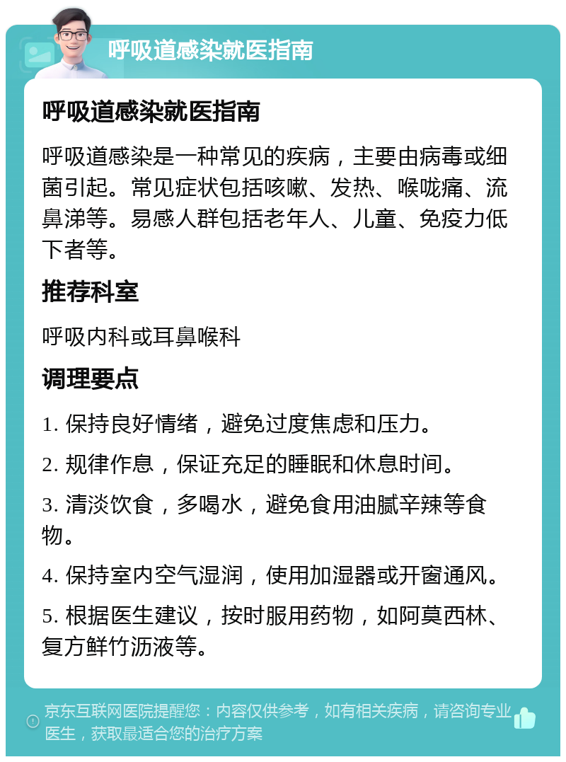 呼吸道感染就医指南 呼吸道感染就医指南 呼吸道感染是一种常见的疾病，主要由病毒或细菌引起。常见症状包括咳嗽、发热、喉咙痛、流鼻涕等。易感人群包括老年人、儿童、免疫力低下者等。 推荐科室 呼吸内科或耳鼻喉科 调理要点 1. 保持良好情绪，避免过度焦虑和压力。 2. 规律作息，保证充足的睡眠和休息时间。 3. 清淡饮食，多喝水，避免食用油腻辛辣等食物。 4. 保持室内空气湿润，使用加湿器或开窗通风。 5. 根据医生建议，按时服用药物，如阿莫西林、复方鲜竹沥液等。